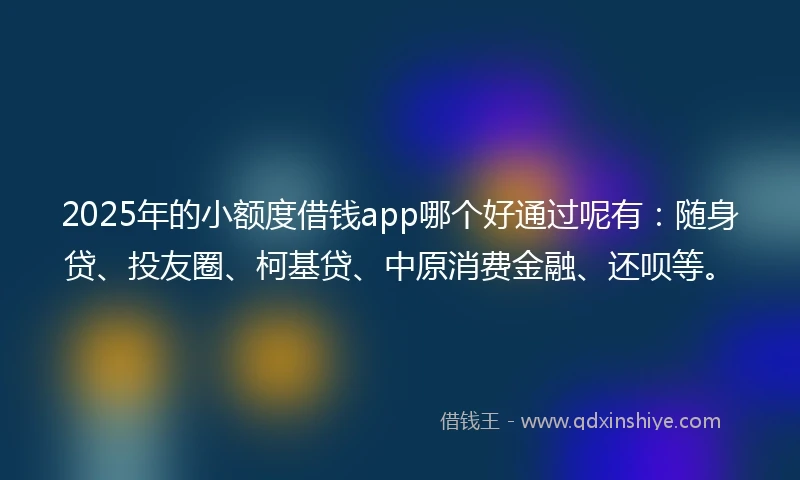 2025年的小额度借钱app哪个好通过呢有：随身贷、投友圈、柯基贷、中原消费金融、还呗等。