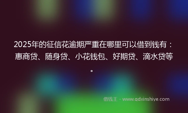 2025年的征信花逾期严重在哪里可以借到钱有：惠商贷、随身贷、小花钱包、好期贷、滴水贷等。