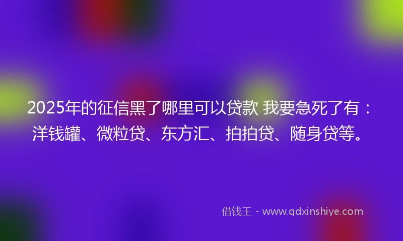 2025年的征信黑了哪里可以贷款 我要急死了有：洋钱罐、微粒贷、东方汇、拍拍贷、随身贷等。