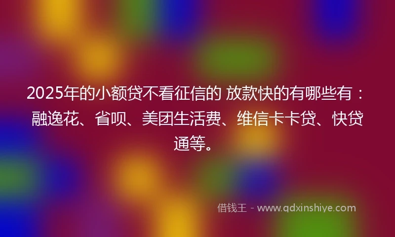 2025年的小额贷不看征信的 放款快的有哪些有：融逸花、省呗、美团生活费、维信卡卡贷、快贷通等。