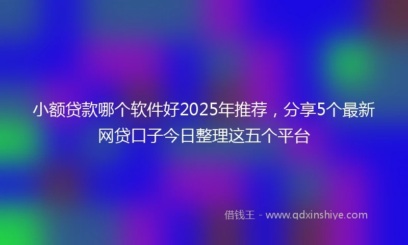 小额贷款哪个软件好2025年推荐，分享5个最新网贷口子今日整理这五个平台