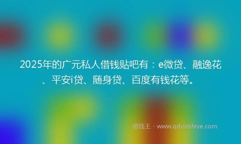 2025年的广元私人借钱贴吧有：e微贷、融逸花、平安i贷、随身贷、百度有钱花等。