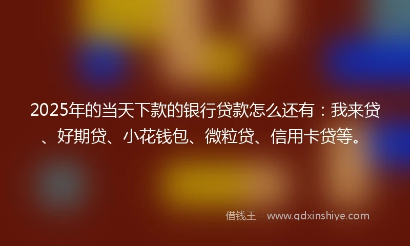 2025年的当天下款的银行贷款怎么还有：我来贷、好期贷、小花钱包、微粒贷、信用卡贷等。