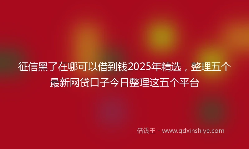 征信黑了在哪可以借到钱2025年精选，整理五个最新网贷口子今日整理这五个平台