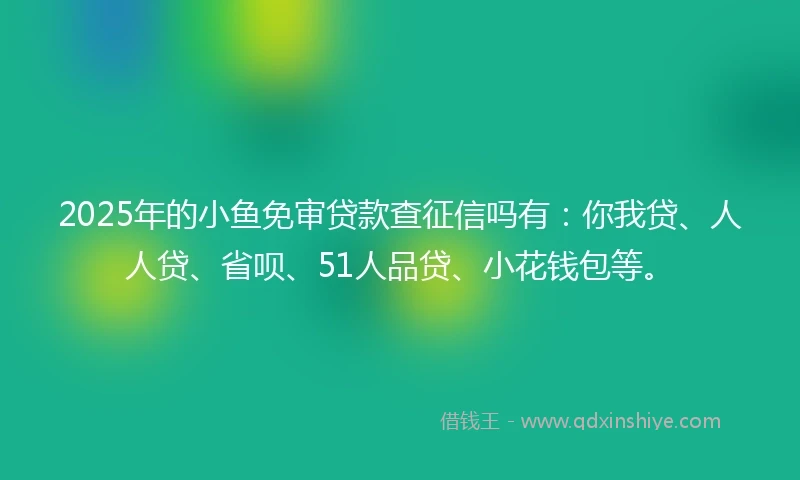 2025年的小鱼免审贷款查征信吗有：你我贷、人人贷、省呗、51人品贷、小花钱包等。