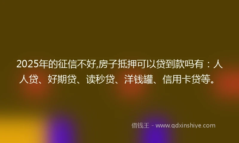2025年的征信不好,房子抵押可以贷到款吗有：人人贷、好期贷、读秒贷、洋钱罐、信用卡贷等。