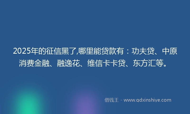 2025年的征信黑了,哪里能贷款有：功夫贷、中原消费金融、融逸花、维信卡卡贷、东方汇等。
