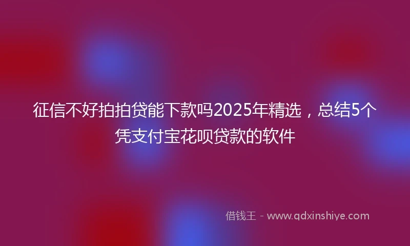 征信不好拍拍贷能下款吗2025年精选，总结5个凭支付宝花呗贷款的软件