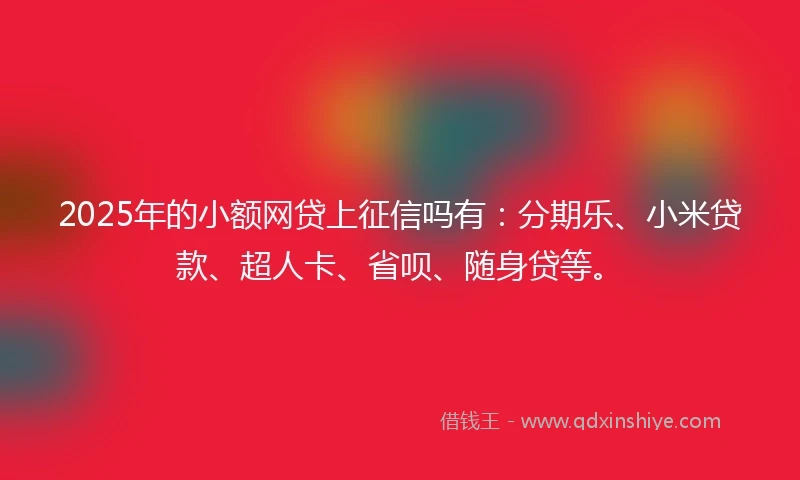 2025年的小额网贷上征信吗有：分期乐、小米贷款、超人卡、省呗、随身贷等。