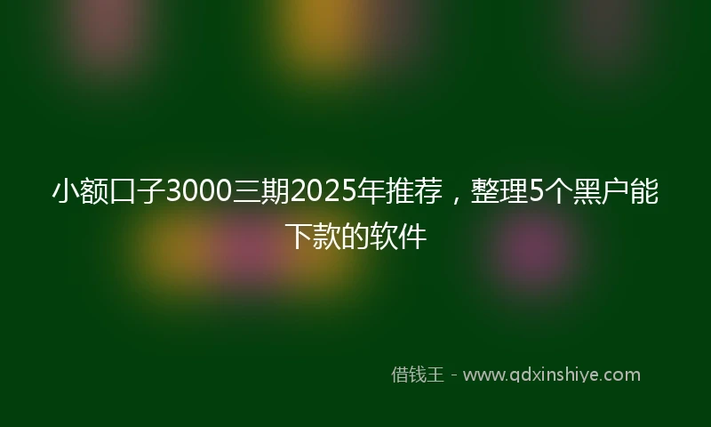 小额口子3000三期2025年推荐，整理5个黑户能下款的软件