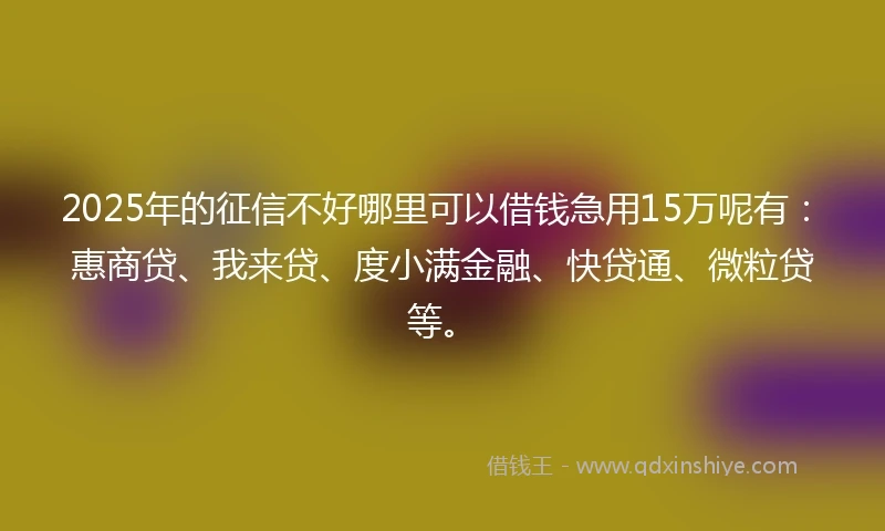 2025年的征信不好哪里可以借钱急用15万呢有：惠商贷、我来贷、度小满金融、快贷通、微粒贷等。