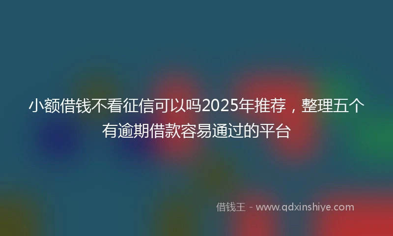 小额借钱不看征信可以吗2025年推荐，整理五个有逾期借款容易通过的平台