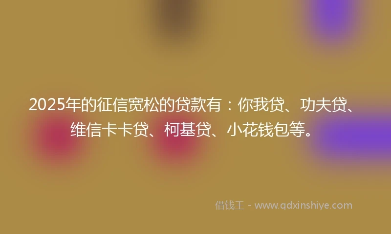 2025年的征信宽松的贷款有：你我贷、功夫贷、维信卡卡贷、柯基贷、小花钱包等。
