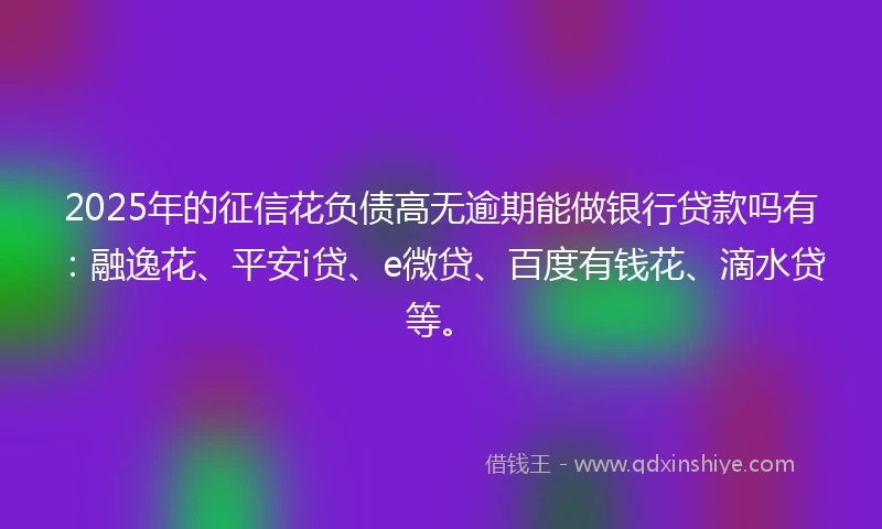 2025年的征信花负债高无逾期能做银行贷款吗有：融逸花、平安i贷、e微贷、百度有钱花、滴水贷等。