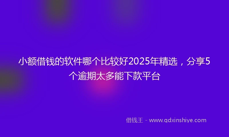 小额借钱的软件哪个比较好2025年精选，分享5个逾期太多能下款平台