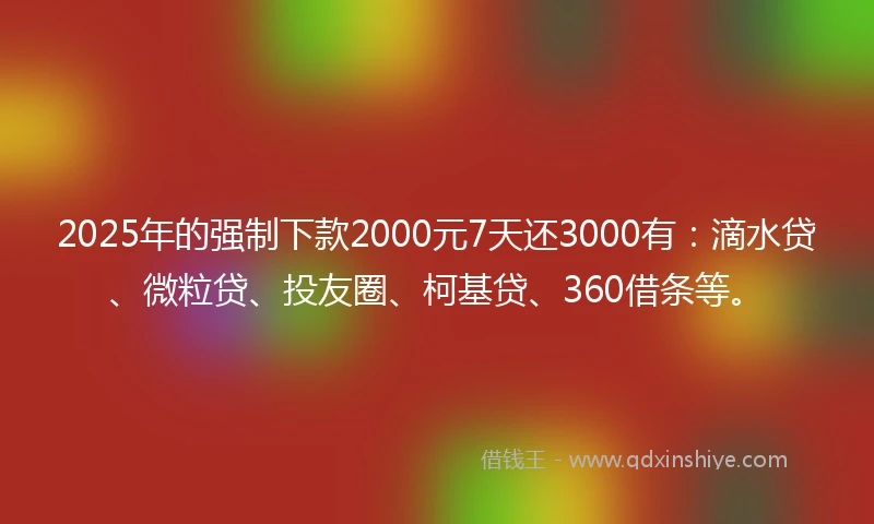 2025年的强制下款2000元7天还3000有：滴水贷、微粒贷、投友圈、柯基贷、360借条等。