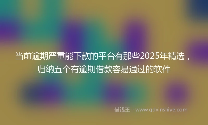 当前逾期严重能下款的平台有那些2025年精选，归纳五个有逾期借款容易通过的软件