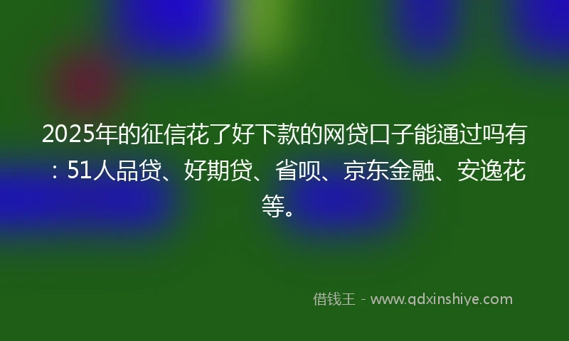 2025年的征信花了好下款的网贷口子能通过吗有：51人品贷、好期贷、省呗、京东金融、安逸花等。