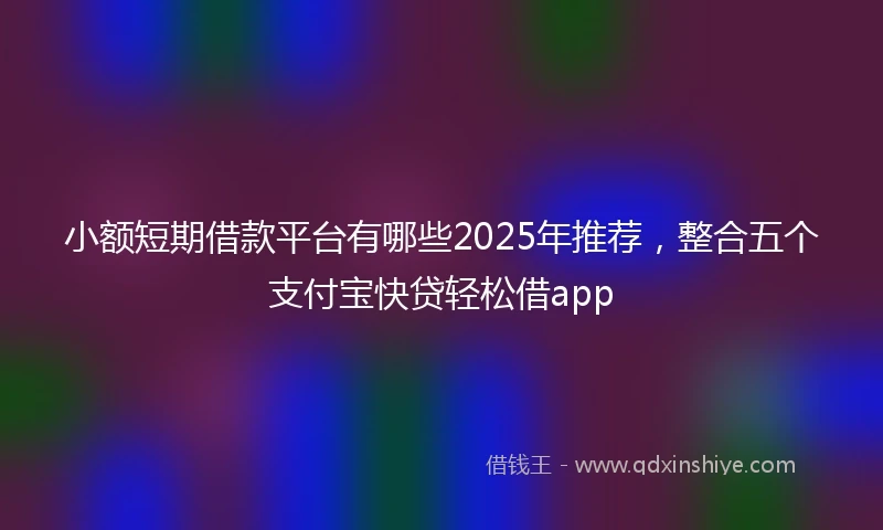 小额短期借款平台有哪些2025年推荐，整合五个支付宝快贷轻松借app