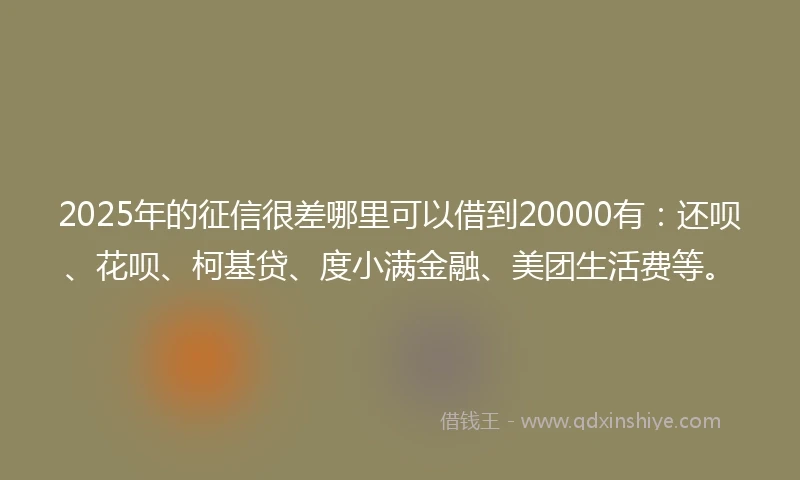 2025年的征信很差哪里可以借到20000有：还呗、花呗、柯基贷、度小满金融、美团生活费等。