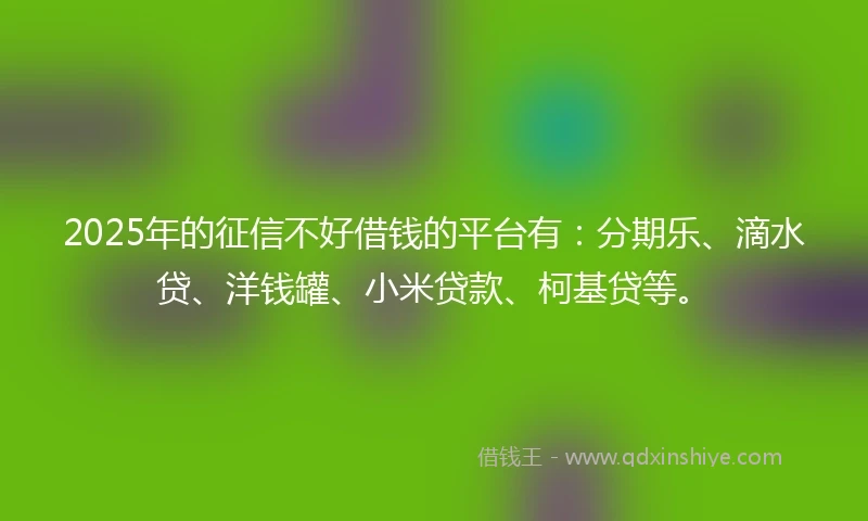 2025年的征信不好借钱的平台有：分期乐、滴水贷、洋钱罐、小米贷款、柯基贷等。