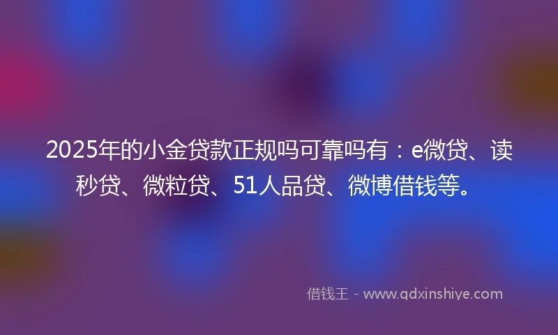 2025年的小金贷款正规吗可靠吗有：e微贷、读秒贷、微粒贷、51人品贷、微博借钱等。