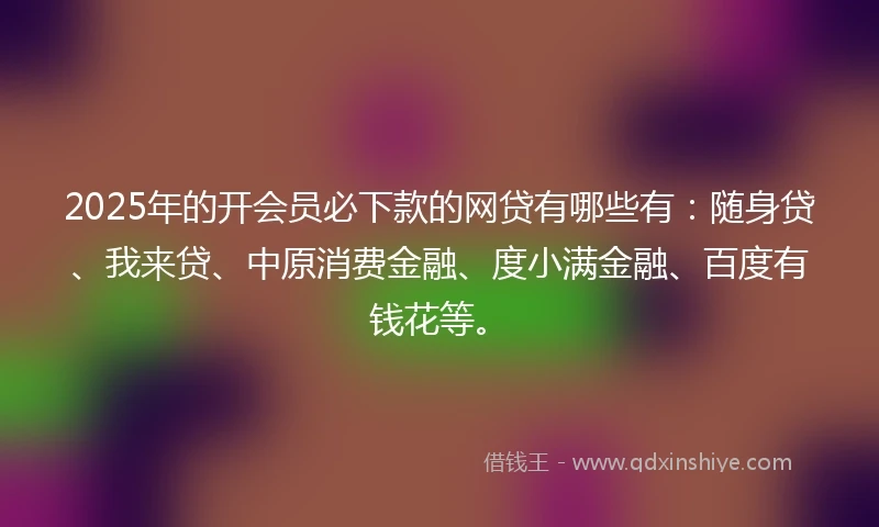 2025年的开会员必下款的网贷有哪些有：随身贷、我来贷、中原消费金融、度小满金融、百度有钱花等。