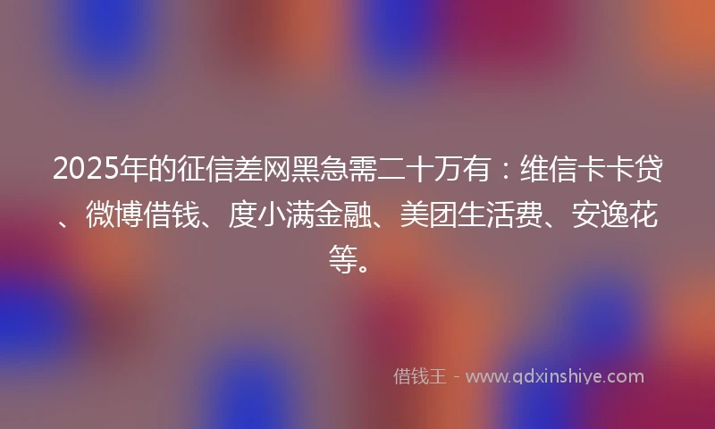 2025年的征信差网黑急需二十万有:维信卡卡贷、微博借钱、度小满金融、美团生活费、安逸花等。