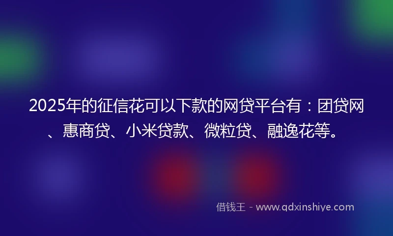 2025年的征信花可以下款的网贷平台有：团贷网、惠商贷、小米贷款、微粒贷、融逸花等。
