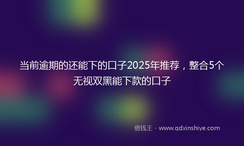 当前逾期的还能下的口子2025年推荐，整合5个无视双黑能下款的口子
