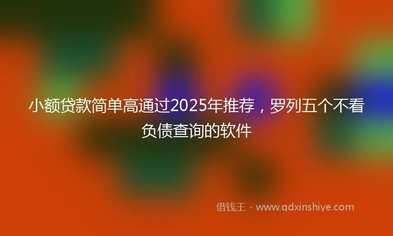 小额贷款简单高通过2025年推荐，罗列五个不看负债查询的软件