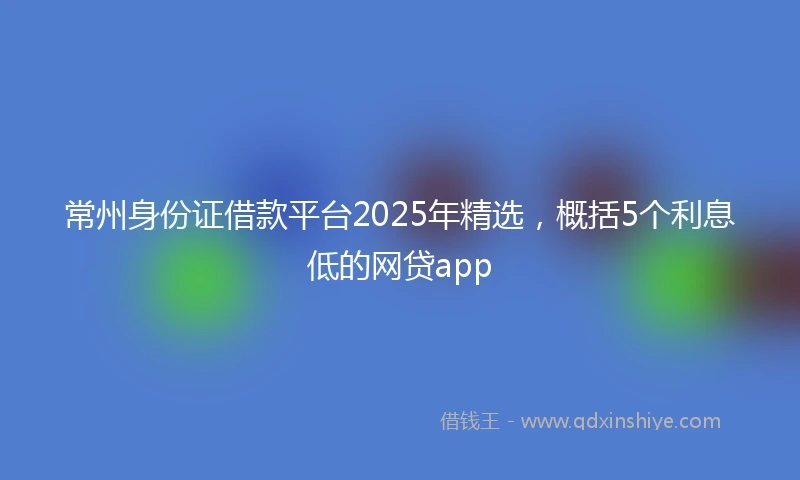 常州身份证借款平台2025年精选，概括5个利息低的网贷app