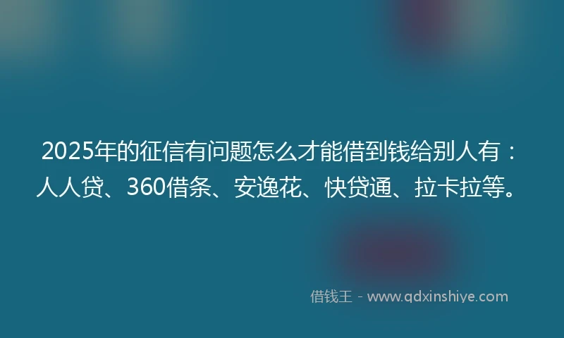 2025年的征信有问题怎么才能借到钱给别人有：人人贷、360借条、安逸花、快贷通、拉卡拉等。