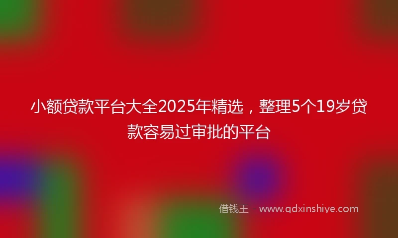 小额贷款平台大全2025年精选，整理5个19岁贷款容易过审批的平台
