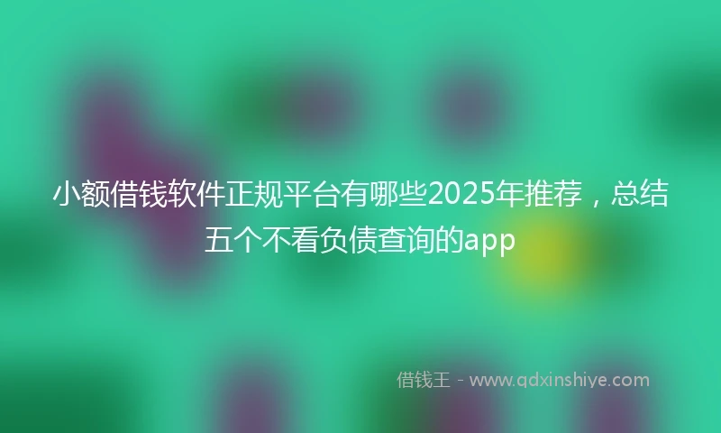 小额借钱软件正规平台有哪些2025年推荐，总结五个不看负债查询的app