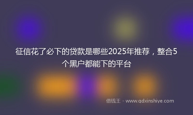 征信花了必下的贷款是哪些2025年推荐，整合5个黑户都能下的平台