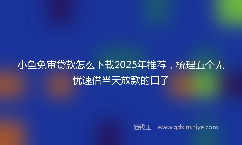 小鱼免审贷款怎么下载2025年推荐，梳理五个无忧速借当天放款的口子