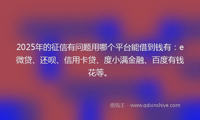 2025年的征信有问题用哪个平台能借到钱有：e微贷、还呗、信用卡贷、度小满金融、百度有钱花等。