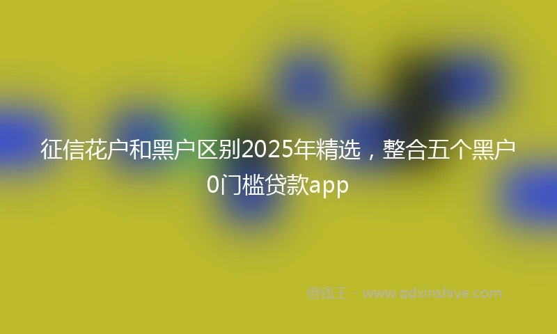 征信花户和黑户区别2025年精选，整合五个黑户0门槛贷款app