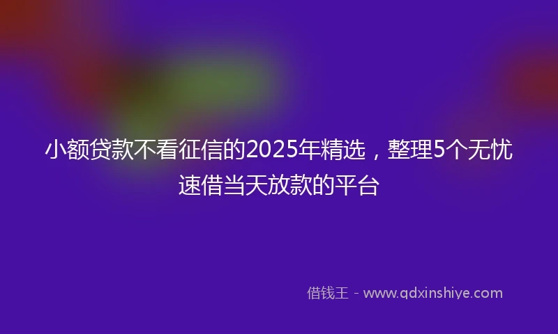 小额贷款不看征信的2025年精选，整理5个无忧速借当天放款的平台