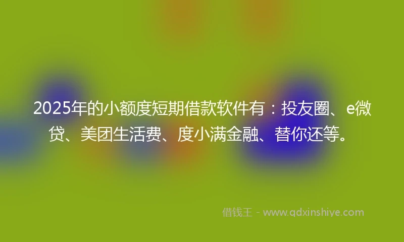 2025年的小额度短期借款软件有：投友圈、e微贷、美团生活费、度小满金融、替你还等。