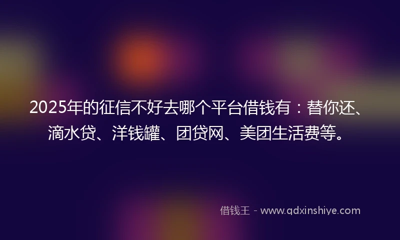 2025年的征信不好去哪个平台借钱有：替你还、滴水贷、洋钱罐、团贷网、美团生活费等。