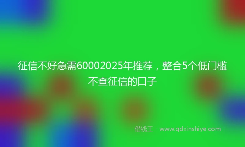 征信不好急需60002025年推荐,整合5个低门槛不查征信的口子