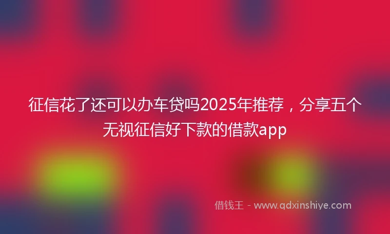 征信花了还可以办车贷吗2025年推荐,分享五个无视征信好下款的借款app