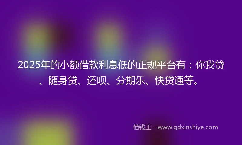 2025年的小额借款利息低的正规平台有：你我贷、随身贷、还呗、分期乐、快贷通等。