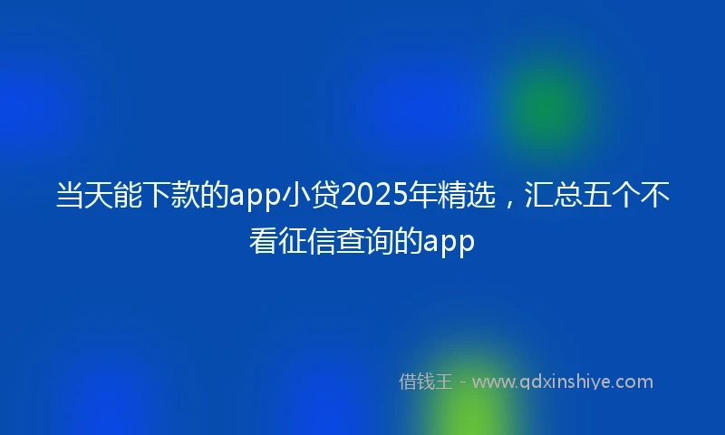 当天能下款的app小贷2025年精选，汇总五个不看征信查询的app