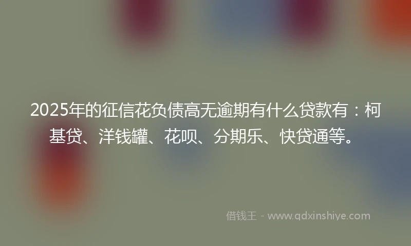 2025年的征信花负债高无逾期有什么贷款有：柯基贷、洋钱罐、花呗、分期乐、快贷通等。