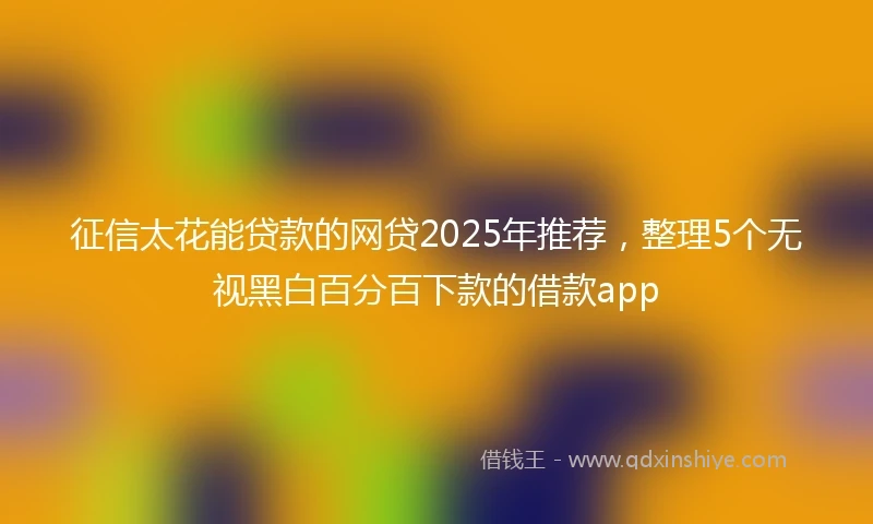 征信太花能贷款的网贷2025年推荐，整理5个无视黑白百分百下款的借款app