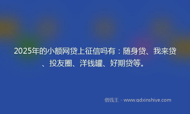 2025年的小额网贷上征信吗有:随身贷、我来贷、投友圈、洋钱罐、好期贷等。