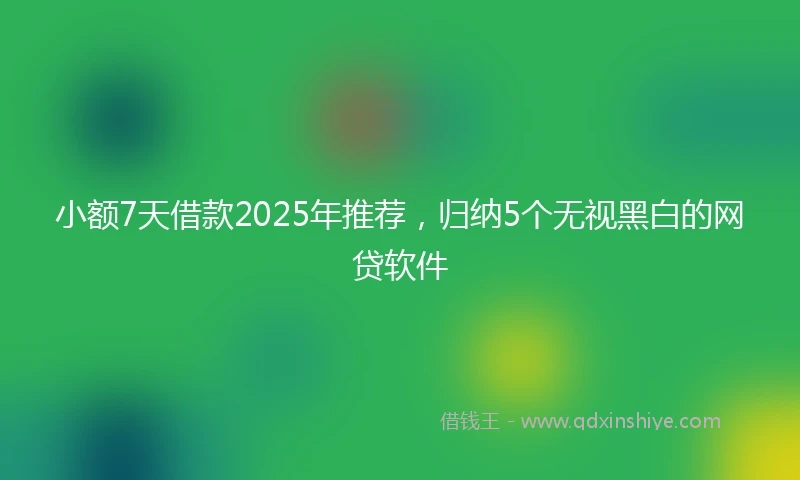 小额7天借款2025年推荐，归纳5个无视黑白的网贷软件